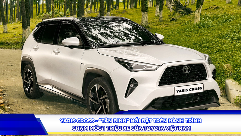 YARIS CROSS - “TÂN BINH” NỔI BẬT TRÊN HÀNH TRÌNH CHẠM MỐC 1 TRIỆU XE CỦA TOYOTA VIỆT NAM