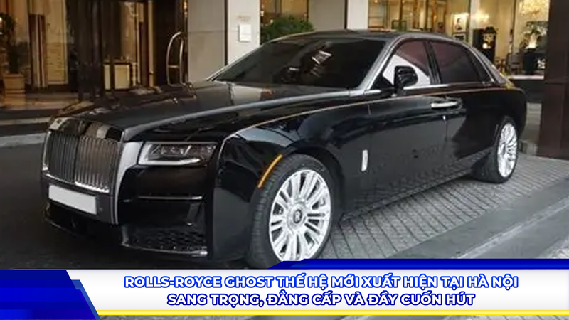 Rolls-Royce Ghost thế hệ mới xuất hiện tại Hà Nội: Sang trọng, đẳng cấp và đầy cuốn hút